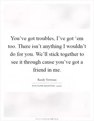 You’ve got troubles, I’ve got ‘em too. There isn’t anything I wouldn’t do for you. We’ll stick together to see it through cause you’ve got a friend in me Picture Quote #1