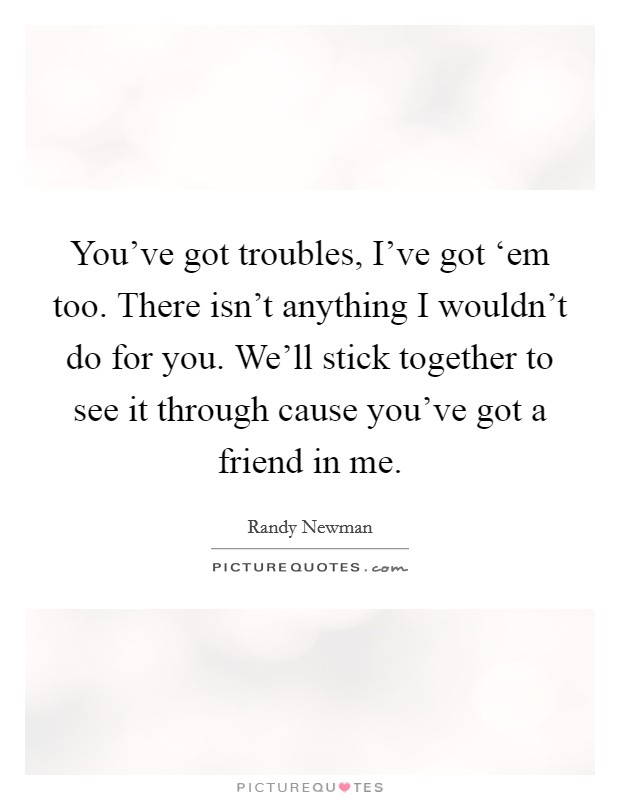 You've got troubles, I've got ‘em too. There isn't anything I wouldn't do for you. We'll stick together to see it through cause you've got a friend in me Picture Quote #1