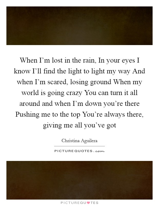 When I'm lost in the rain, In your eyes I know I'll find the light to light my way And when I'm scared, losing ground When my world is going crazy You can turn it all around and when I'm down you're there Pushing me to the top You're always there, giving me all you've got Picture Quote #1