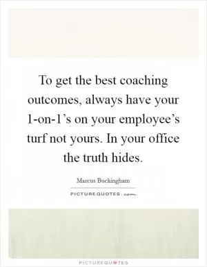 To get the best coaching outcomes, always have your 1-on-1’s on your employee’s turf not yours. In your office the truth hides Picture Quote #1