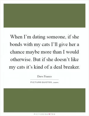 When I’m dating someone, if she bonds with my cats I’ll give her a chance maybe more than I would otherwise. But if she doesn’t like my cats it’s kind of a deal breaker Picture Quote #1