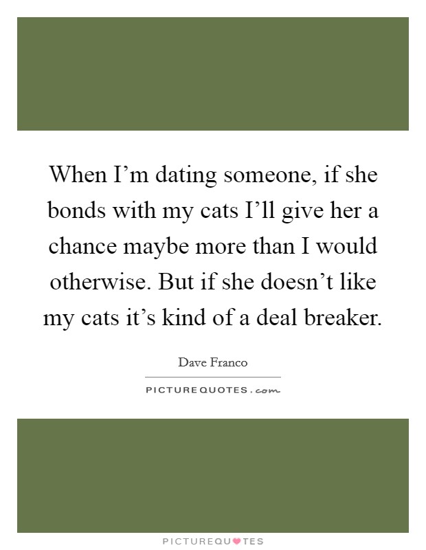 When I'm dating someone, if she bonds with my cats I'll give her a chance maybe more than I would otherwise. But if she doesn't like my cats it's kind of a deal breaker Picture Quote #1