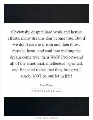 Obviously, despite hard work and heroic efforts, many dreams don’t come true. But if we don’t dare to dream and then throw muscle, heart, and soul into making the dream come true, then WoW Projects-and all of the emotional, intellectual, spiritual, and financial riches that they bring will surely NOT be our lot in life! Picture Quote #1