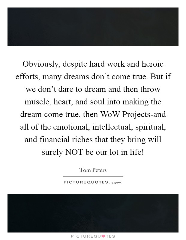 Obviously, despite hard work and heroic efforts, many dreams don't come true. But if we don't dare to dream and then throw muscle, heart, and soul into making the dream come true, then WoW Projects-and all of the emotional, intellectual, spiritual, and financial riches that they bring will surely NOT be our lot in life! Picture Quote #1