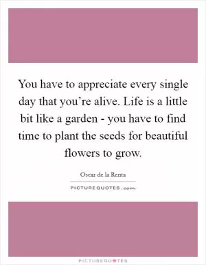 You have to appreciate every single day that you’re alive. Life is a little bit like a garden - you have to find time to plant the seeds for beautiful flowers to grow Picture Quote #1