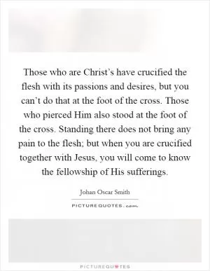 Those who are Christ’s have crucified the flesh with its passions and desires, but you can’t do that at the foot of the cross. Those who pierced Him also stood at the foot of the cross. Standing there does not bring any pain to the flesh; but when you are crucified together with Jesus, you will come to know the fellowship of His sufferings Picture Quote #1