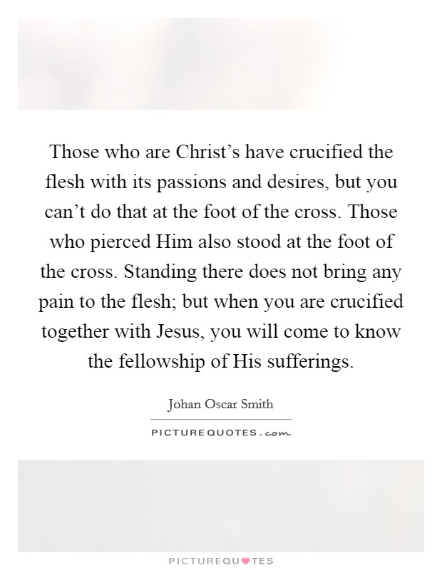 Those who are Christ's have crucified the flesh with its passions and desires, but you can't do that at the foot of the cross. Those who pierced Him also stood at the foot of the cross. Standing there does not bring any pain to the flesh; but when you are crucified together with Jesus, you will come to know the fellowship of His sufferings Picture Quote #1
