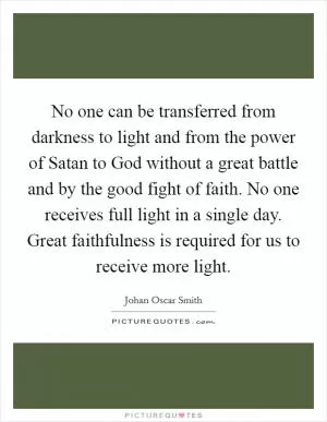 No one can be transferred from darkness to light and from the power of Satan to God without a great battle and by the good fight of faith. No one receives full light in a single day. Great faithfulness is required for us to receive more light Picture Quote #1