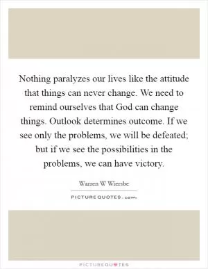 Nothing paralyzes our lives like the attitude that things can never change. We need to remind ourselves that God can change things. Outlook determines outcome. If we see only the problems, we will be defeated; but if we see the possibilities in the problems, we can have victory Picture Quote #1