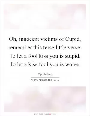 Oh, innocent victims of Cupid, remember this terse little verse: To let a fool kiss you is stupid. To let a kiss fool you is worse Picture Quote #1