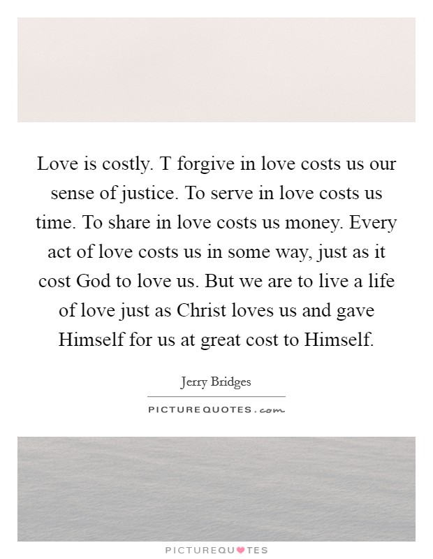Love is costly. T forgive in love costs us our sense of justice. To serve in love costs us time. To share in love costs us money. Every act of love costs us in some way, just as it cost God to love us. But we are to live a life of love just as Christ loves us and gave Himself for us at great cost to Himself Picture Quote #1