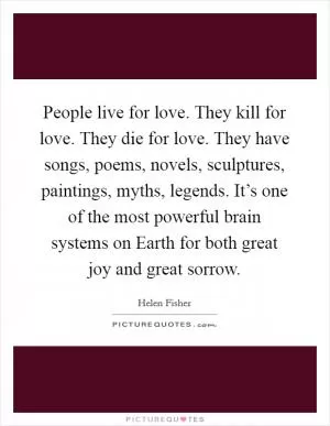 People live for love. They kill for love. They die for love. They have songs, poems, novels, sculptures, paintings, myths, legends. It’s one of the most powerful brain systems on Earth for both great joy and great sorrow Picture Quote #1