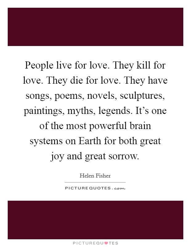 People live for love. They kill for love. They die for love. They have songs, poems, novels, sculptures, paintings, myths, legends. It's one of the most powerful brain systems on Earth for both great joy and great sorrow Picture Quote #1