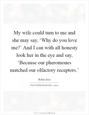 My wife could turn to me and she may say, ‘Why do you love me?’ And I can with all honesty look her in the eye and say, ‘Because our pheromones matched our olfactory receptors.’ Picture Quote #1