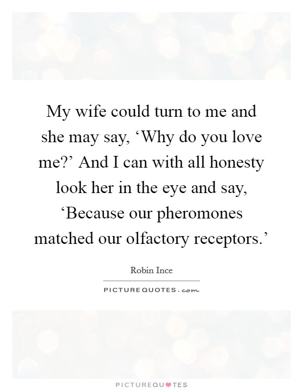 My wife could turn to me and she may say, ‘Why do you love me?' And I can with all honesty look her in the eye and say, ‘Because our pheromones matched our olfactory receptors.' Picture Quote #1