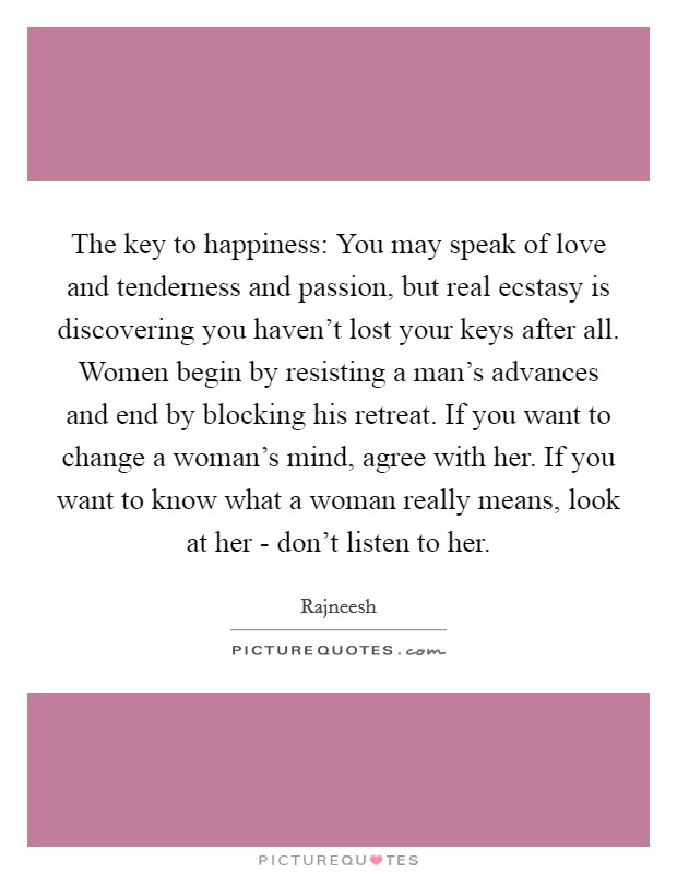 The key to happiness: You may speak of love and tenderness and passion, but real ecstasy is discovering you haven't lost your keys after all. Women begin by resisting a man's advances and end by blocking his retreat. If you want to change a woman's mind, agree with her. If you want to know what a woman really means, look at her - don't listen to her Picture Quote #1