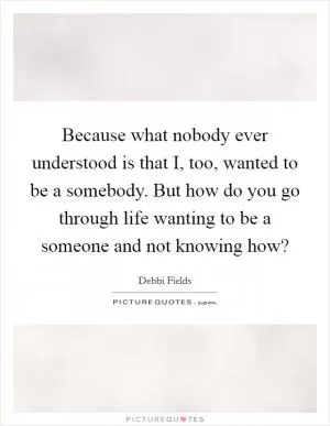 Because what nobody ever understood is that I, too, wanted to be a somebody. But how do you go through life wanting to be a someone and not knowing how? Picture Quote #1