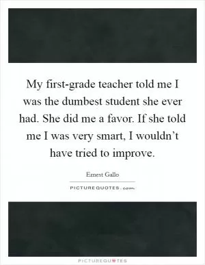 My first-grade teacher told me I was the dumbest student she ever had. She did me a favor. If she told me I was very smart, I wouldn’t have tried to improve Picture Quote #1