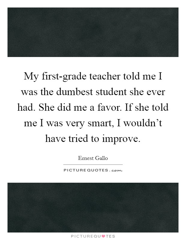 My first-grade teacher told me I was the dumbest student she ever had. She did me a favor. If she told me I was very smart, I wouldn't have tried to improve Picture Quote #1