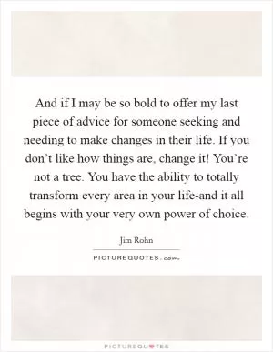 And if I may be so bold to offer my last piece of advice for someone seeking and needing to make changes in their life. If you don’t like how things are, change it! You’re not a tree. You have the ability to totally transform every area in your life-and it all begins with your very own power of choice Picture Quote #1