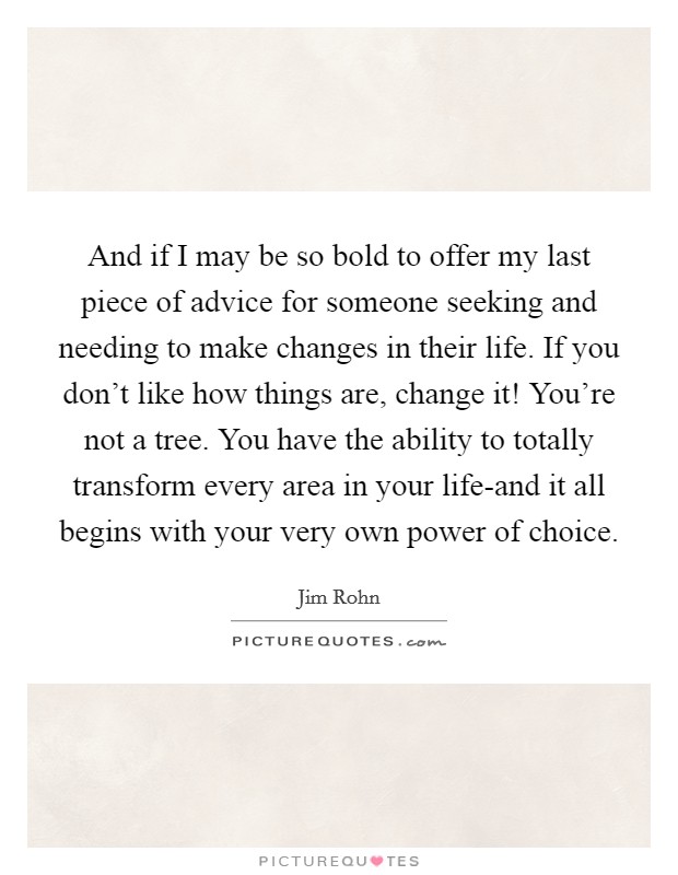 And if I may be so bold to offer my last piece of advice for someone seeking and needing to make changes in their life. If you don't like how things are, change it! You're not a tree. You have the ability to totally transform every area in your life-and it all begins with your very own power of choice Picture Quote #1