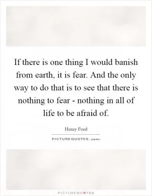 If there is one thing I would banish from earth, it is fear. And the only way to do that is to see that there is nothing to fear - nothing in all of life to be afraid of Picture Quote #1