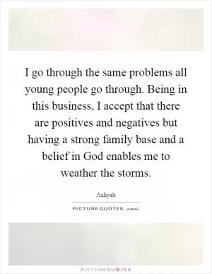 I go through the same problems all young people go through. Being in this business, I accept that there are positives and negatives but having a strong family base and a belief in God enables me to weather the storms Picture Quote #1