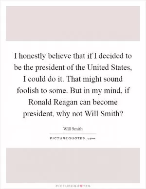 I honestly believe that if I decided to be the president of the United States, I could do it. That might sound foolish to some. But in my mind, if Ronald Reagan can become president, why not Will Smith? Picture Quote #1