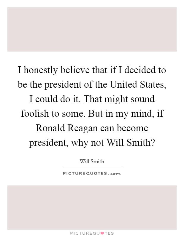 I honestly believe that if I decided to be the president of the United States, I could do it. That might sound foolish to some. But in my mind, if Ronald Reagan can become president, why not Will Smith? Picture Quote #1