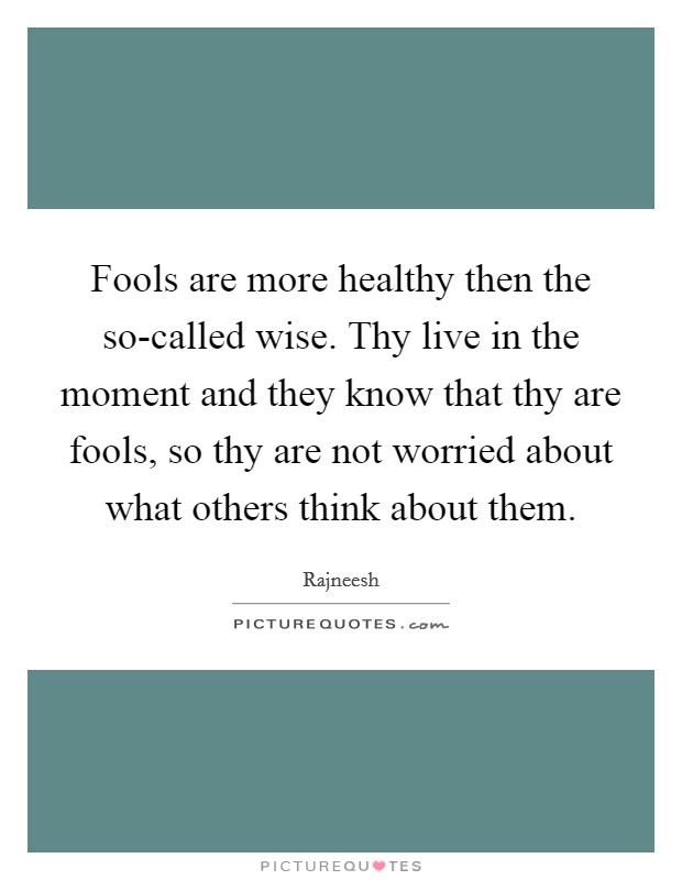 Fools are more healthy then the so-called wise. Thy live in the moment and they know that thy are fools, so thy are not worried about what others think about them Picture Quote #1