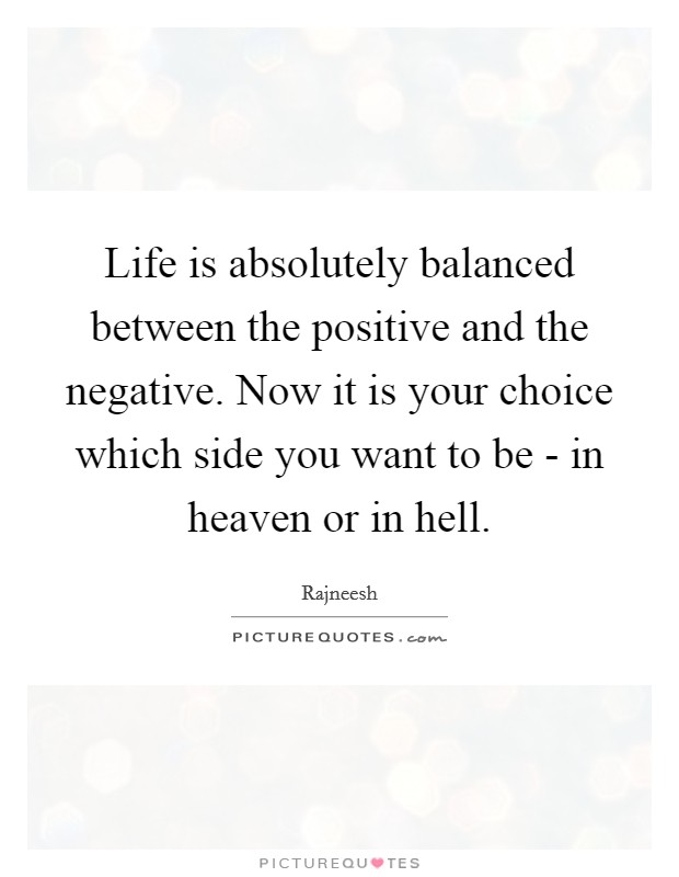 Life is absolutely balanced between the positive and the negative. Now it is your choice which side you want to be - in heaven or in hell Picture Quote #1