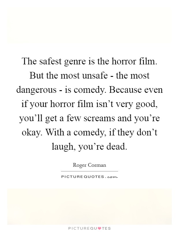 The safest genre is the horror film. But the most unsafe - the most dangerous - is comedy. Because even if your horror film isn't very good, you'll get a few screams and you're okay. With a comedy, if they don't laugh, you're dead Picture Quote #1