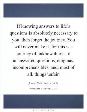 If knowing answers to life’s questions is absolutely necessary to you, then forget the journey. You will never make it, for this is a journey of unknowables - of unanswered questions, enigmas, incomprehensibles, and, most of all, things unfair Picture Quote #1