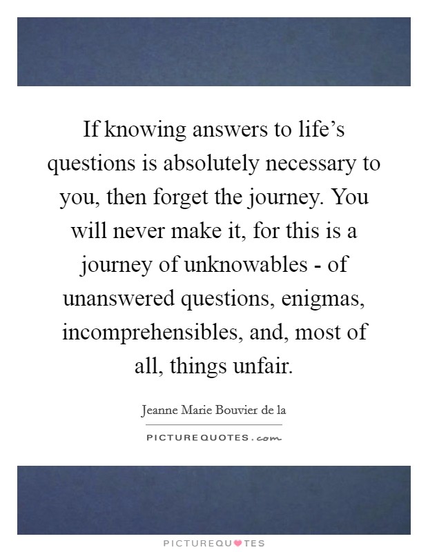 If knowing answers to life's questions is absolutely necessary to you, then forget the journey. You will never make it, for this is a journey of unknowables - of unanswered questions, enigmas, incomprehensibles, and, most of all, things unfair Picture Quote #1