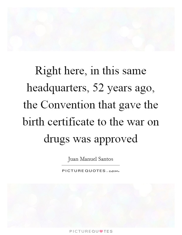 Right here, in this same headquarters, 52 years ago, the Convention that gave the birth certificate to the war on drugs was approved Picture Quote #1