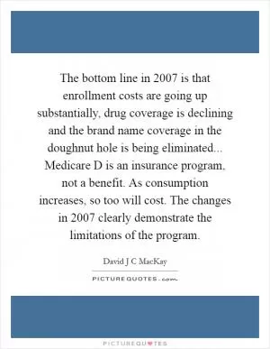 The bottom line in 2007 is that enrollment costs are going up substantially, drug coverage is declining and the brand name coverage in the doughnut hole is being eliminated... Medicare D is an insurance program, not a benefit. As consumption increases, so too will cost. The changes in 2007 clearly demonstrate the limitations of the program Picture Quote #1
