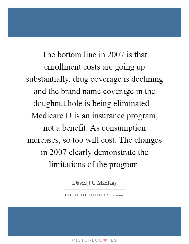 The bottom line in 2007 is that enrollment costs are going up substantially, drug coverage is declining and the brand name coverage in the doughnut hole is being eliminated... Medicare D is an insurance program, not a benefit. As consumption increases, so too will cost. The changes in 2007 clearly demonstrate the limitations of the program Picture Quote #1