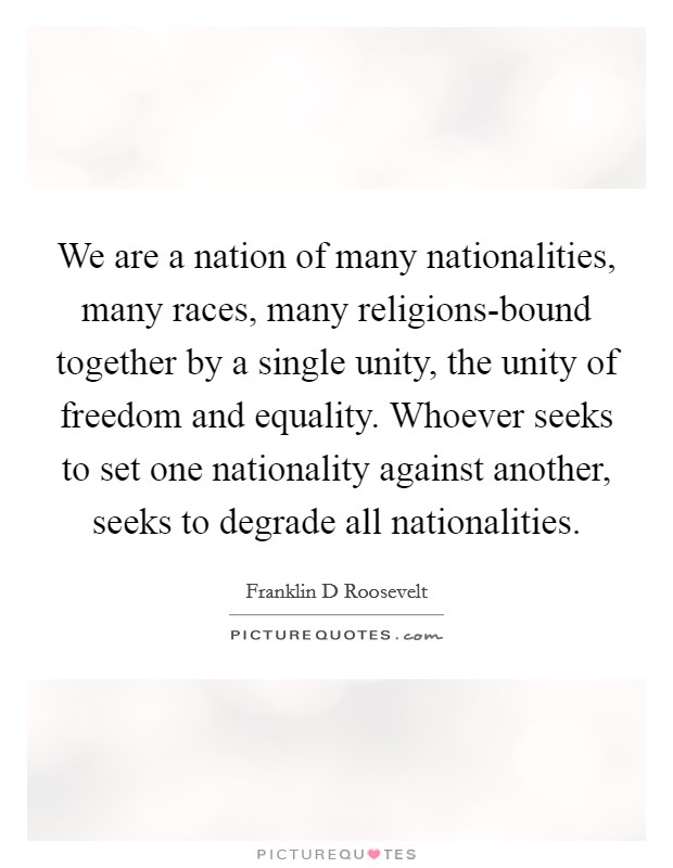 We are a nation of many nationalities, many races, many religions-bound together by a single unity, the unity of freedom and equality. Whoever seeks to set one nationality against another, seeks to degrade all nationalities Picture Quote #1