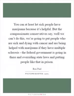 You can at least let sick people have marijuana because it’s helpful. But the compassionate conservatives say, well we can’t do this, we’re going to put people who are sick and dying with cancer and are being helped with marijuana if they have multiple sclerosis - the federal government is going in there and overriding state laws and putting people like that in prison Picture Quote #1