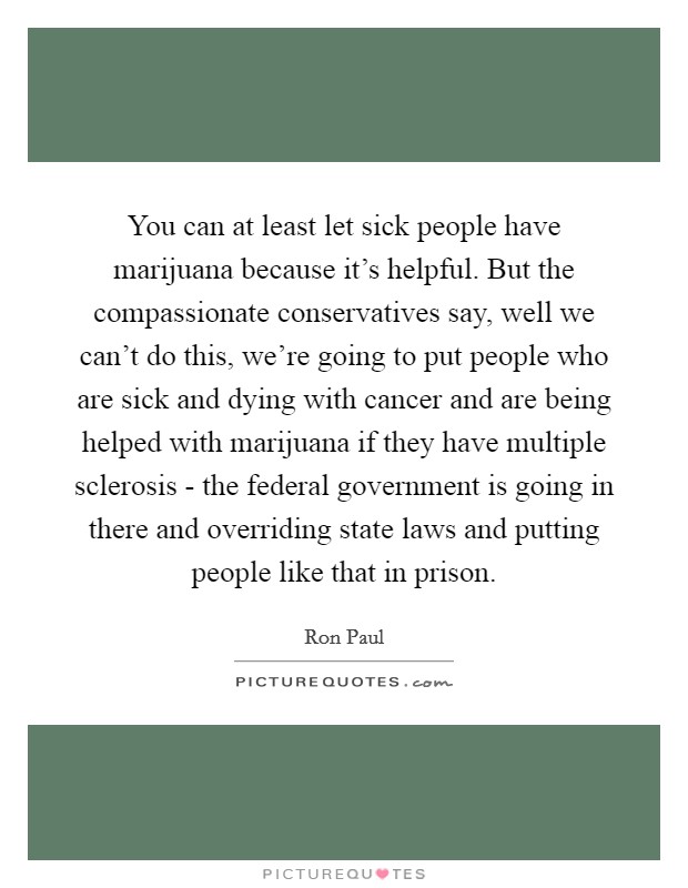 You can at least let sick people have marijuana because it's helpful. But the compassionate conservatives say, well we can't do this, we're going to put people who are sick and dying with cancer and are being helped with marijuana if they have multiple sclerosis - the federal government is going in there and overriding state laws and putting people like that in prison Picture Quote #1