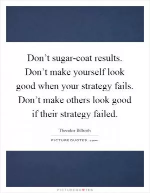 Don’t sugar-coat results. Don’t make yourself look good when your strategy fails. Don’t make others look good if their strategy failed Picture Quote #1