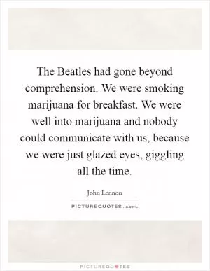 The Beatles had gone beyond comprehension. We were smoking marijuana for breakfast. We were well into marijuana and nobody could communicate with us, because we were just glazed eyes, giggling all the time Picture Quote #1