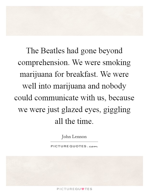 The Beatles had gone beyond comprehension. We were smoking marijuana for breakfast. We were well into marijuana and nobody could communicate with us, because we were just glazed eyes, giggling all the time Picture Quote #1
