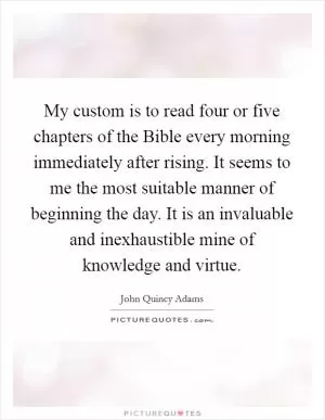 My custom is to read four or five chapters of the Bible every morning immediately after rising. It seems to me the most suitable manner of beginning the day. It is an invaluable and inexhaustible mine of knowledge and virtue Picture Quote #1