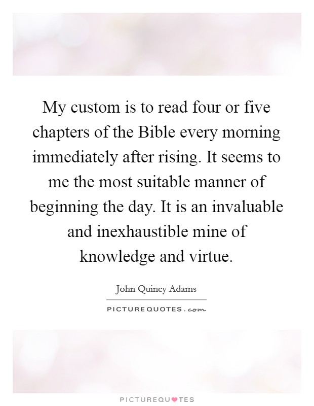 My custom is to read four or five chapters of the Bible every morning immediately after rising. It seems to me the most suitable manner of beginning the day. It is an invaluable and inexhaustible mine of knowledge and virtue Picture Quote #1