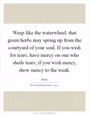 Weep like the waterwheel, that green herbs may spring up from the courtyard of your soul. If you wish for tears, have mercy on one who sheds tears; if you wish mercy, show mercy to the weak Picture Quote #1