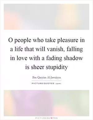 O people who take pleasure in a life that will vanish, falling in love with a fading shadow is sheer stupidity Picture Quote #1