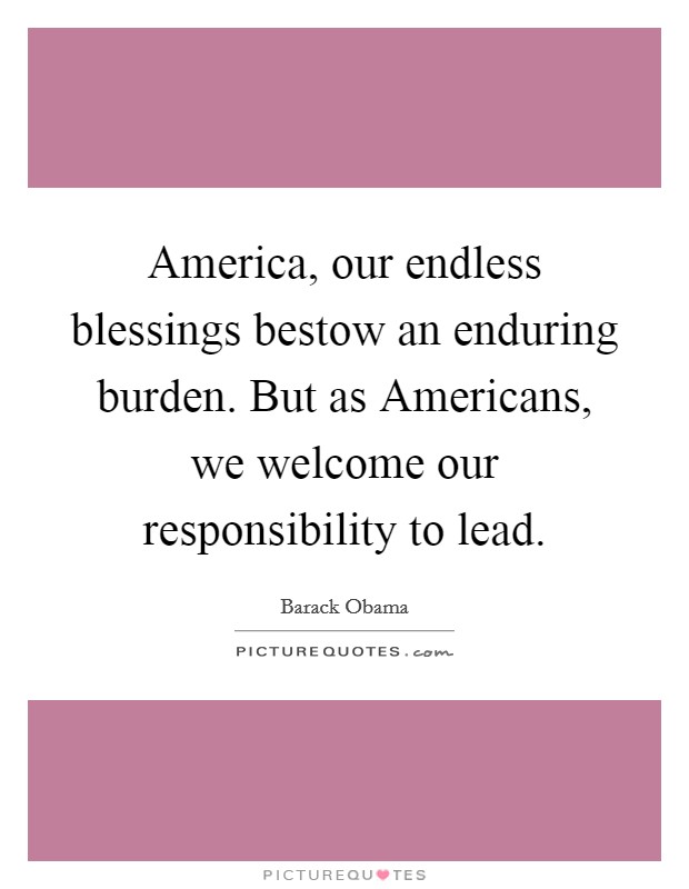 America, our endless blessings bestow an enduring burden. But as Americans, we welcome our responsibility to lead Picture Quote #1