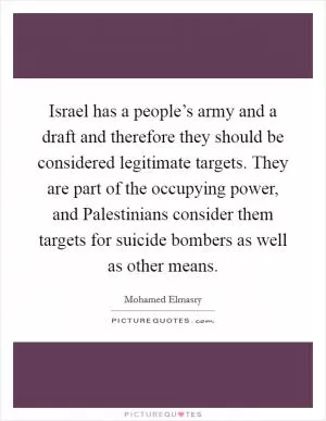 Israel has a people’s army and a draft and therefore they should be considered legitimate targets. They are part of the occupying power, and Palestinians consider them targets for suicide bombers as well as other means Picture Quote #1
