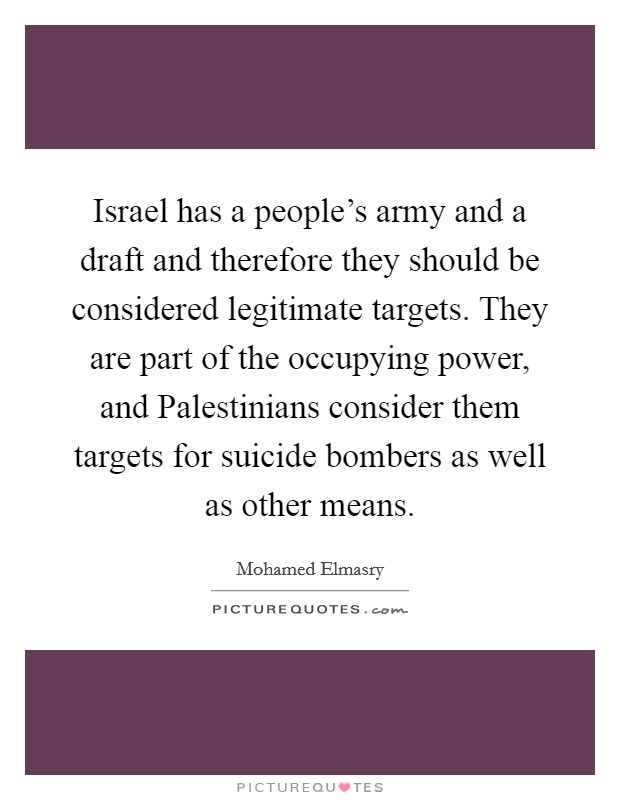 Israel has a people's army and a draft and therefore they should be considered legitimate targets. They are part of the occupying power, and Palestinians consider them targets for suicide bombers as well as other means Picture Quote #1
